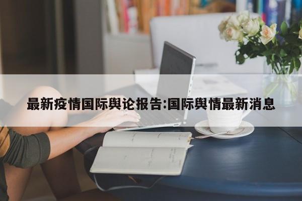 最新疫情国际舆论报告:国际舆情最新消息