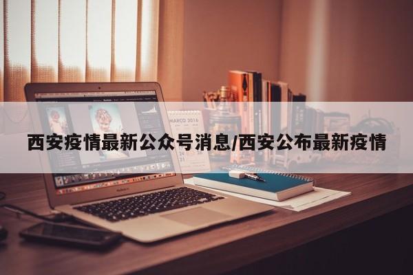 西安疫情最新公众号消息/西安公布最新疫情