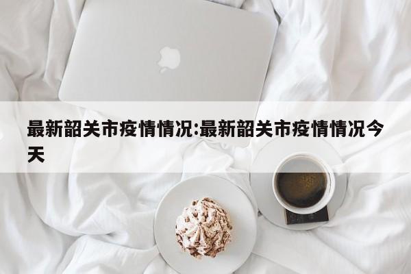 最新韶关市疫情情况:最新韶关市疫情情况今天