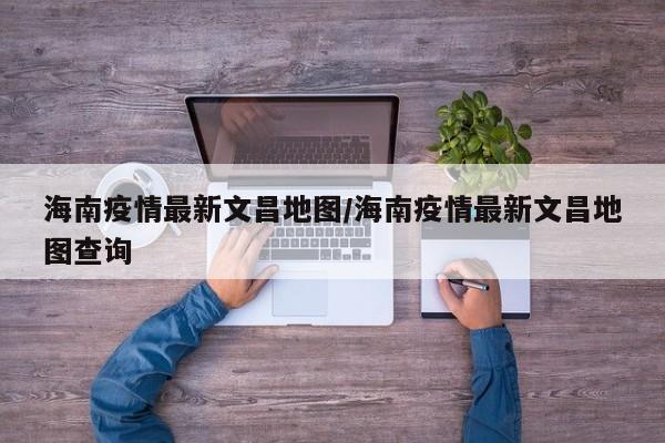 海南疫情最新文昌地图/海南疫情最新文昌地图查询