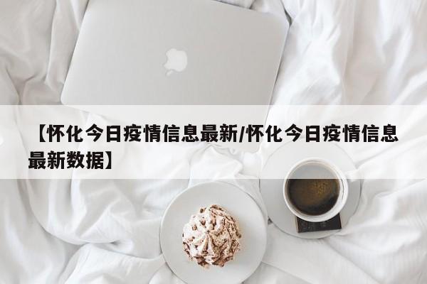 【怀化今日疫情信息最新/怀化今日疫情信息最新数据】