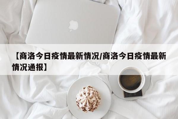 【商洛今日疫情最新情况/商洛今日疫情最新情况通报】