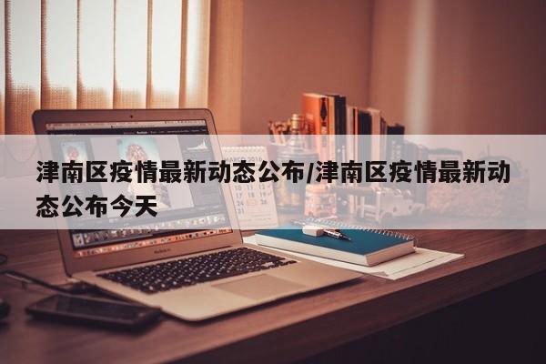 津南区疫情最新动态公布/津南区疫情最新动态公布今天