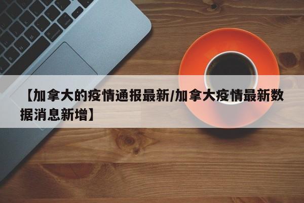 【加拿大的疫情通报最新/加拿大疫情最新数据消息新增】