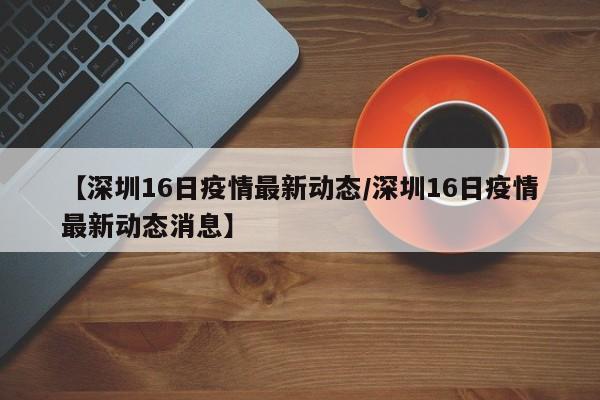 【深圳16日疫情最新动态/深圳16日疫情最新动态消息】