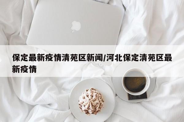 保定最新疫情清苑区新闻/河北保定清苑区最新疫情