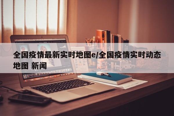 全国疫情最新实时地图e/全国疫情实时动态地图 新闻