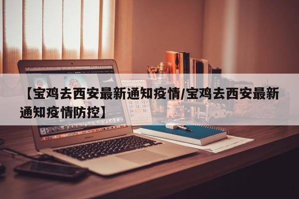 【宝鸡去西安最新通知疫情/宝鸡去西安最新通知疫情防控】