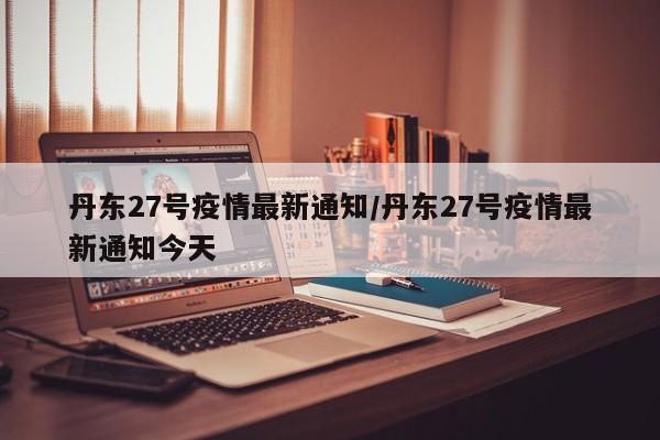 丹东27号疫情最新通知/丹东27号疫情最新通知今天