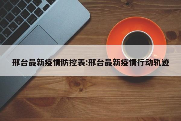 邢台最新疫情防控表:邢台最新疫情行动轨迹