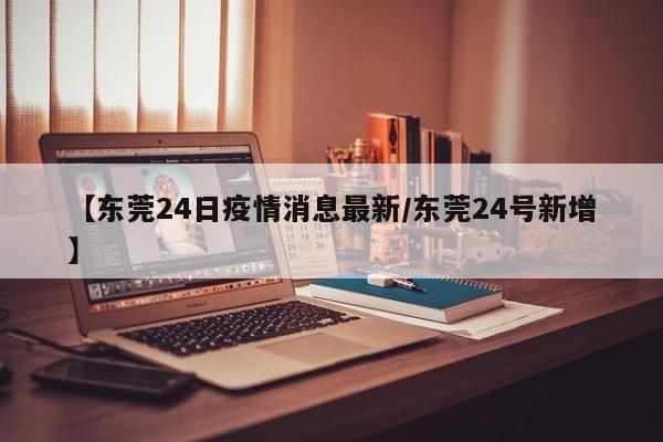 【东莞24日疫情消息最新/东莞24号新增】