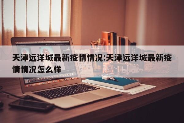 天津远洋城最新疫情情况:天津远洋城最新疫情情况怎么样