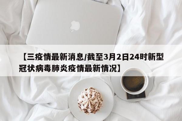 【三疫情最新消息/截至3月2日24时新型冠状病毒肺炎疫情最新情况】
