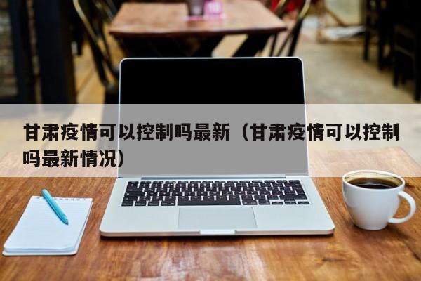 甘肃疫情可以控制吗最新（甘肃疫情可以控制吗最新情况）