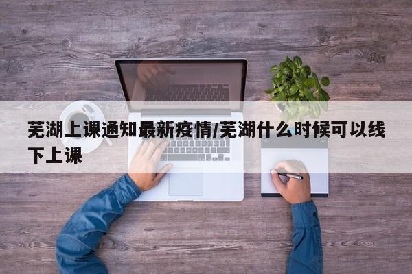 芜湖上课通知最新疫情/芜湖什么时候可以线下上课