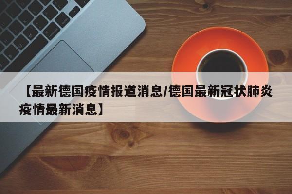 【最新德国疫情报道消息/德国最新冠状肺炎疫情最新消息】