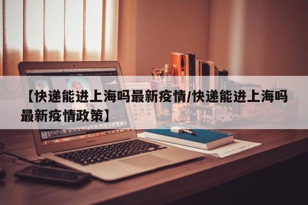 【快递能进上海吗最新疫情/快递能进上海吗最新疫情政策】