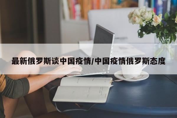 最新俄罗斯谈中国疫情/中国疫情俄罗斯态度