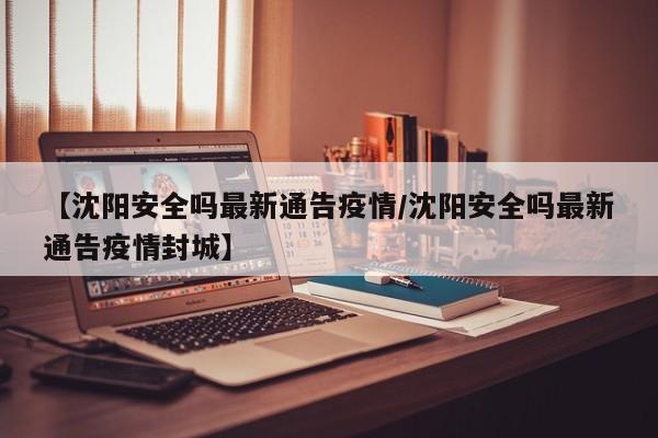 【沈阳安全吗最新通告疫情/沈阳安全吗最新通告疫情封城】