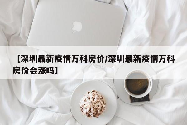 【深圳最新疫情万科房价/深圳最新疫情万科房价会涨吗】