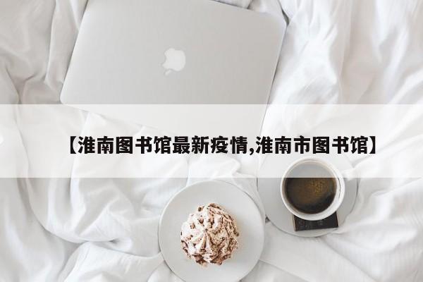 【淮南图书馆最新疫情,淮南市图书馆】