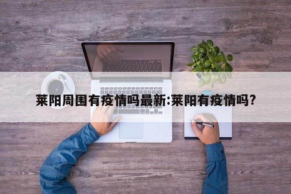 莱阳周围有疫情吗最新:莱阳有疫情吗?