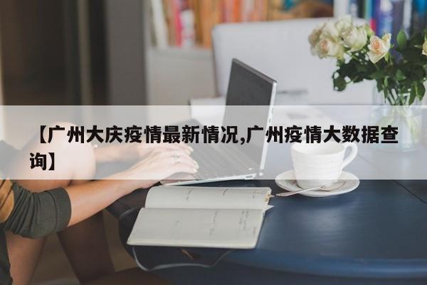 【广州大庆疫情最新情况,广州疫情大数据查询】