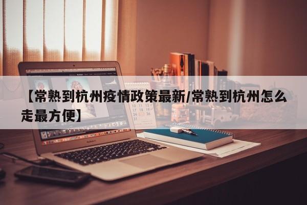 【常熟到杭州疫情政策最新/常熟到杭州怎么走最方便】