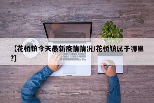 【花桥镇今天最新疫情情况/花桥镇属于哪里?】