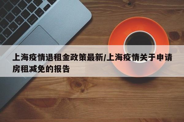 上海疫情退租金政策最新/上海疫情关于申请房租减免的报告