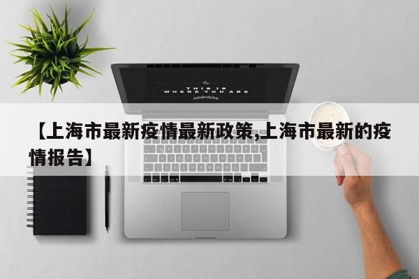 【上海市最新疫情最新政策,上海市最新的疫情报告】