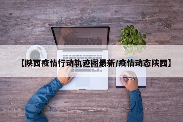 【陕西疫情行动轨迹图最新/疫情动态陕西】