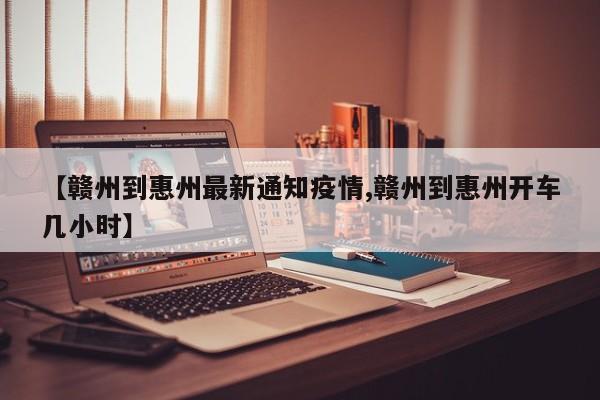 【赣州到惠州最新通知疫情,赣州到惠州开车几小时】