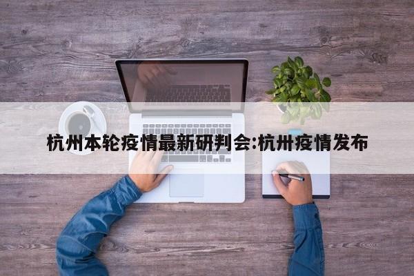 杭州本轮疫情最新研判会:杭卅疫情发布