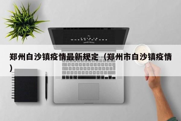 郑州白沙镇疫情最新规定（郑州市白沙镇疫情）