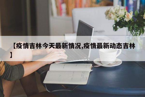 【疫情吉林今天最新情况,疫情最新动态吉林】