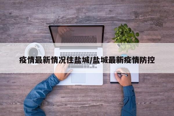 疫情最新情况住盐城/盐城最新疫情防控