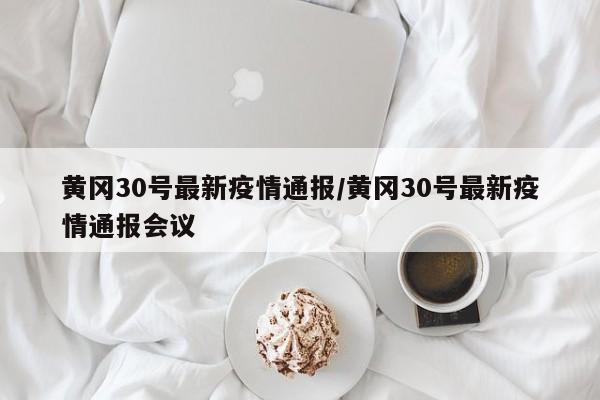 黄冈30号最新疫情通报/黄冈30号最新疫情通报会议