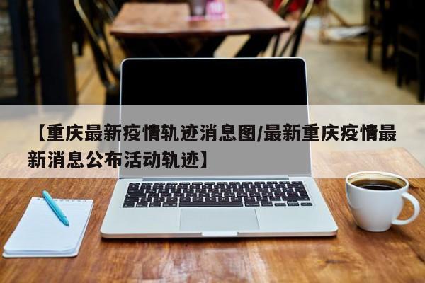 【重庆最新疫情轨迹消息图/最新重庆疫情最新消息公布活动轨迹】