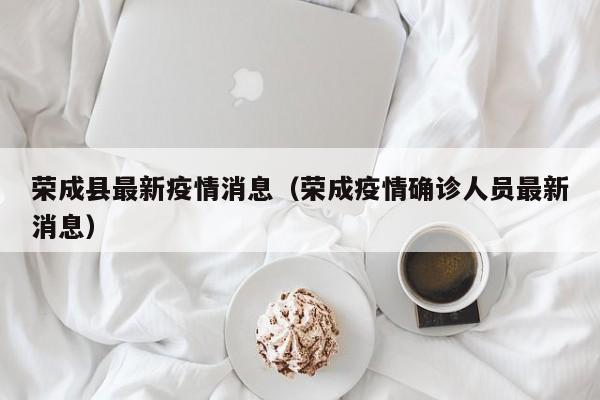 荣成县最新疫情消息（荣成疫情确诊人员最新消息）