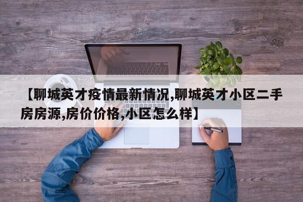 【聊城英才疫情最新情况,聊城英才小区二手房房源,房价价格,小区怎么样】
