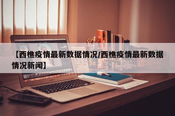 【西樵疫情最新数据情况/西樵疫情最新数据情况新闻】