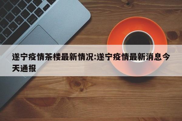 遂宁疫情茶楼最新情况:遂宁疫情最新消息今天通报