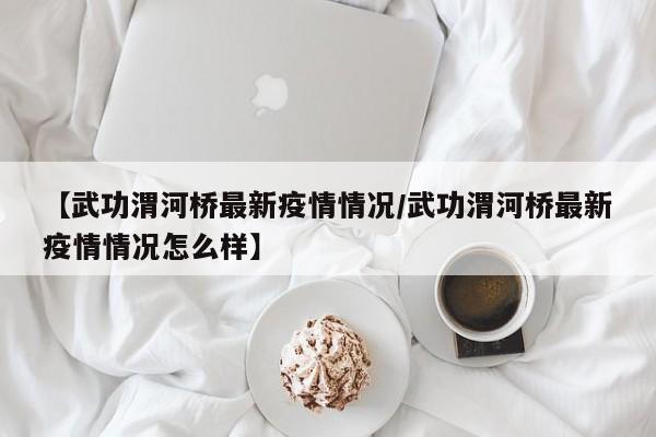 【武功渭河桥最新疫情情况/武功渭河桥最新疫情情况怎么样】