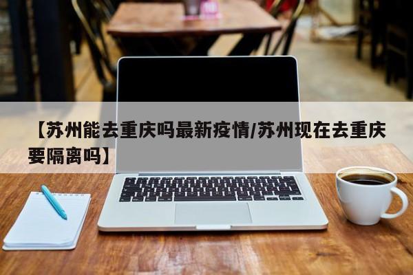 【苏州能去重庆吗最新疫情/苏州现在去重庆要隔离吗】
