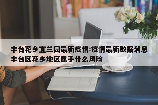 丰台花乡宜兰园最新疫情:疫情最新数据消息丰台区花乡地区属于什么风险