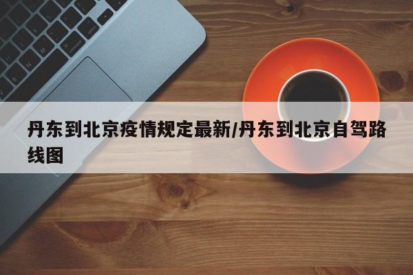 丹东到北京疫情规定最新/丹东到北京自驾路线图