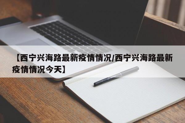 【西宁兴海路最新疫情情况/西宁兴海路最新疫情情况今天】