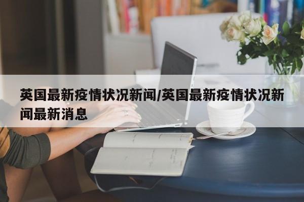 英国最新疫情状况新闻/英国最新疫情状况新闻最新消息