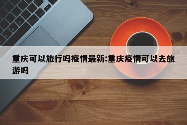 重庆可以旅行吗疫情最新:重庆疫情可以去旅游吗